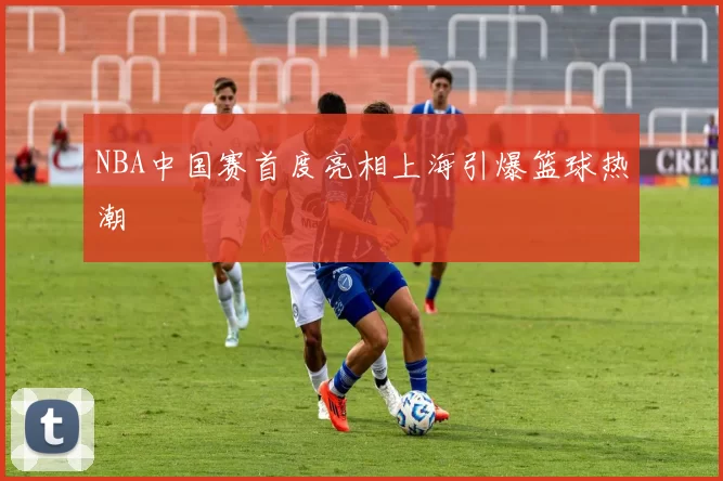 NBA中国赛首度亮相上海引爆篮球热潮