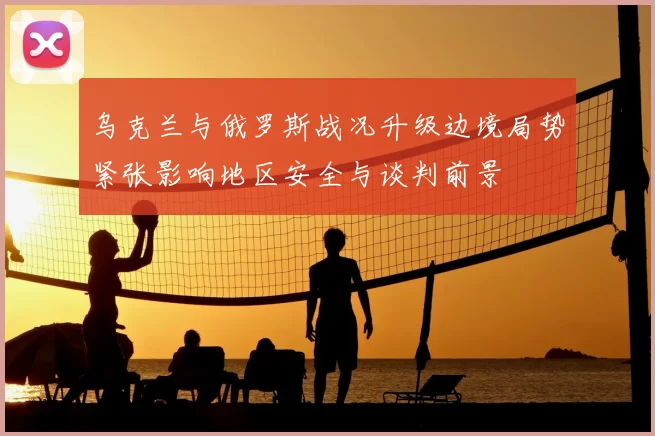 乌克兰与俄罗斯战况升级边境局势紧张影响地区安全与谈判前景