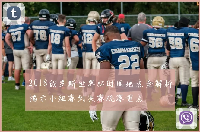 2018俄罗斯世界杯时间地点全解析揭示小组赛到决赛观赛重点
