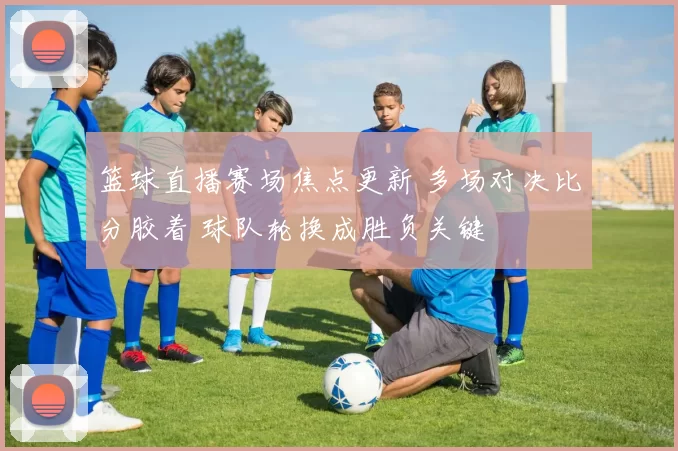 篮球直播赛场焦点更新 多场对决比分胶着 球队轮换成胜负关键