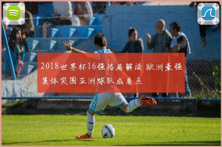 2018世界杯16强格局解读 欧洲豪强集体突围亚洲球队成看点