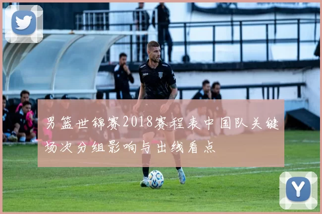 男篮世锦赛2018赛程表中国队关键场次分组影响与出线看点