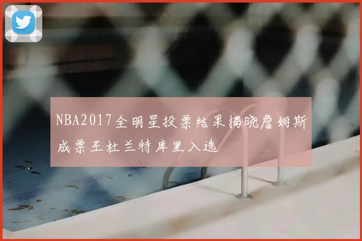 NBA2017全明星投票结果揭晓詹姆斯成票王杜兰特库里入选