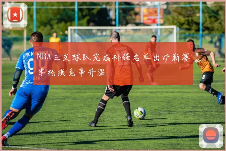 NBA三支球队完成补强名单出炉新赛季轮换竞争升温