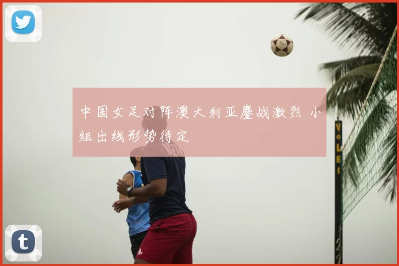 中国女足对阵澳大利亚鏖战激烈 小组出线形势待定