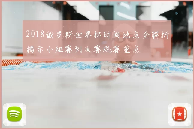 2018俄罗斯世界杯时间地点全解析揭示小组赛到决赛观赛重点
