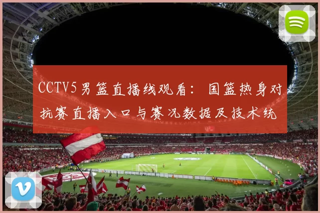 CCTV5男篮直播线观看：国篮热身对抗赛直播入口与赛况数据及技术统计看点