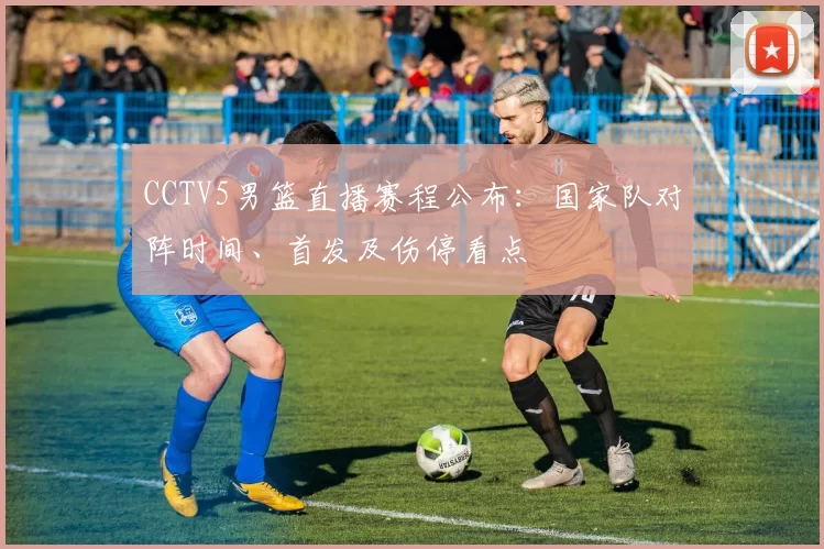 CCTV5男篮直播赛程公布：国家队对阵时间、首发及伤停看点