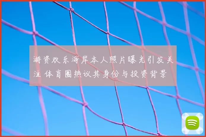 游资欢乐海岸本人照片曝光引发关注 体育圈热议其身份与投资背景