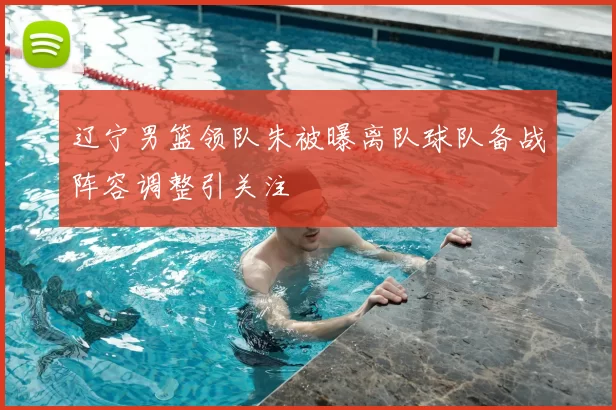 辽宁男篮领队朱被曝离队球队备战阵容调整引关注
