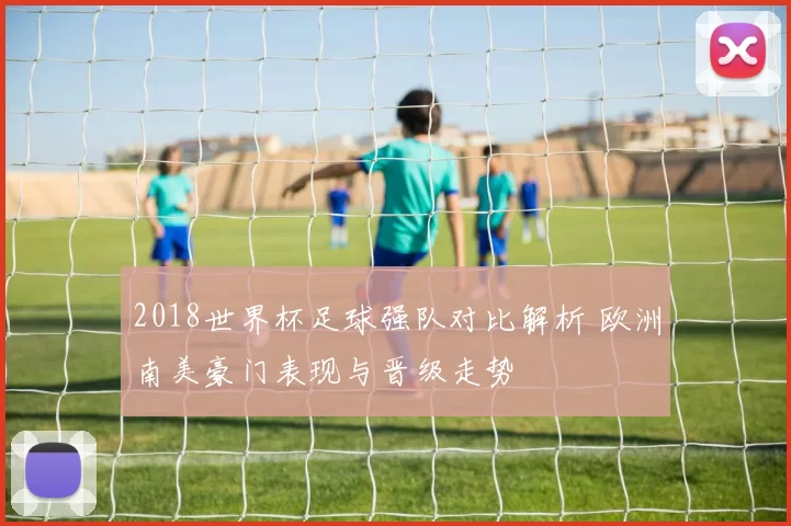 2018世界杯足球强队对比解析 欧洲南美豪门表现与晋级走势