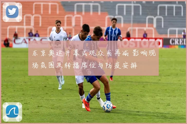东京奥运开幕式观众或再减 影响现场氛围及转播席位与防疫安排