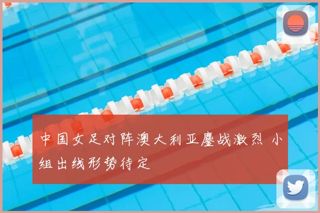中国女足对阵澳大利亚鏖战激烈 小组出线形势待定