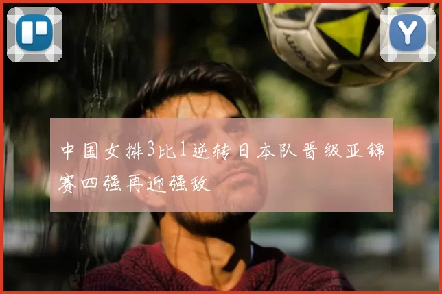 中国女排3比1逆转日本队晋级亚锦赛四强再迎强敌