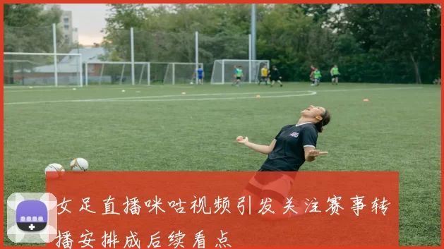 女足直播咪咕视频引发关注赛事转播安排成后续看点
