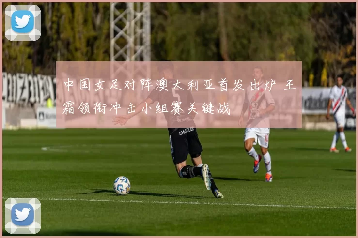 中国女足对阵澳大利亚首发出炉 王霜领衔冲击小组赛关键战