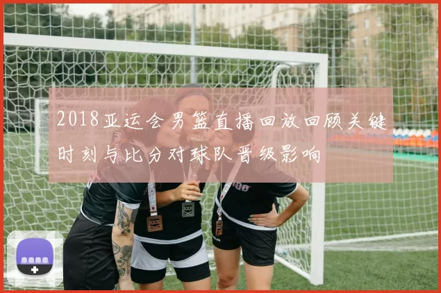 2018亚运会男篮直播回放回顾关键时刻与比分对球队晋级影响