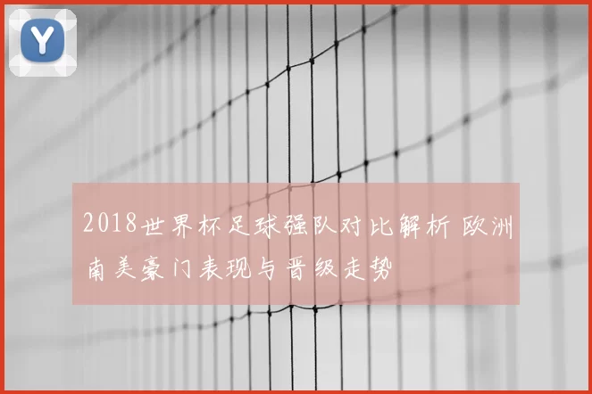 2018世界杯足球强队对比解析 欧洲南美豪门表现与晋级走势