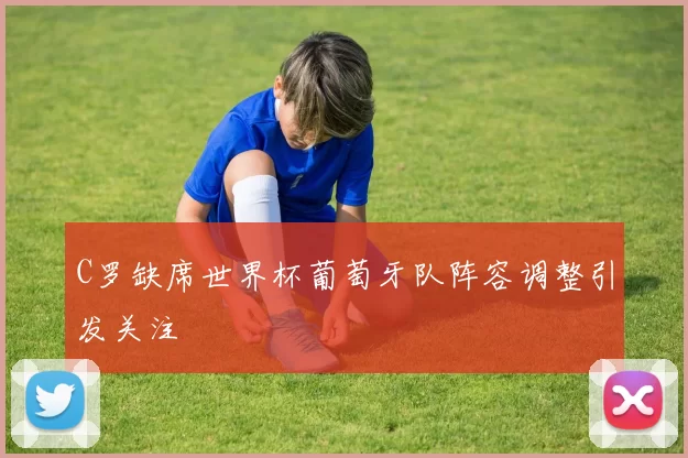 C罗缺席世界杯葡萄牙队阵容调整引发关注
