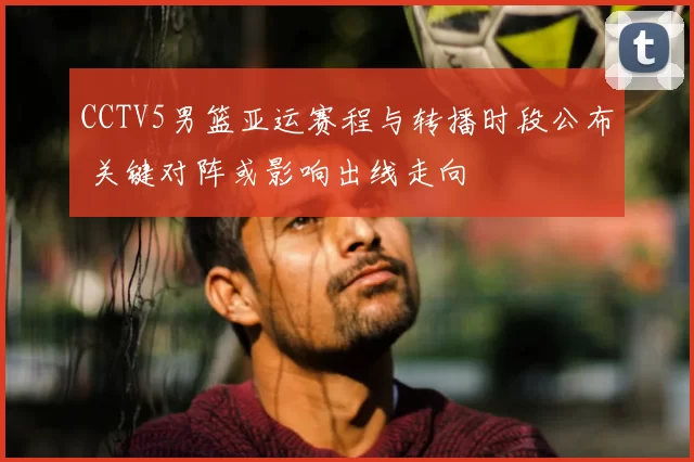 CCTV5男篮亚运赛程与转播时段公布 关键对阵或影响出线走向
