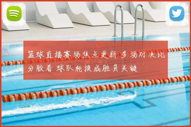 篮球直播赛场焦点更新 多场对决比分胶着 球队轮换成胜负关键