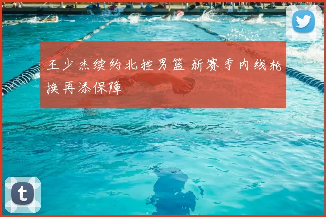 王少杰续约北控男篮 新赛季内线轮换再添保障