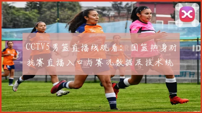 CCTV5男篮直播线观看：国篮热身对抗赛直播入口与赛况数据及技术统计看点