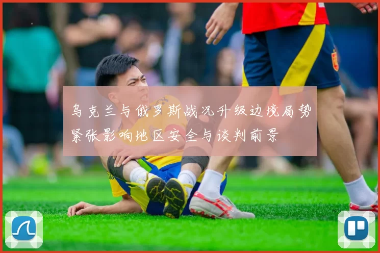乌克兰与俄罗斯战况升级边境局势紧张影响地区安全与谈判前景