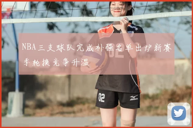 NBA三支球队完成补强名单出炉新赛季轮换竞争升温
