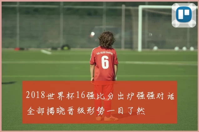 2018世界杯16强比分出炉强强对话全部揭晓晋级形势一目了然