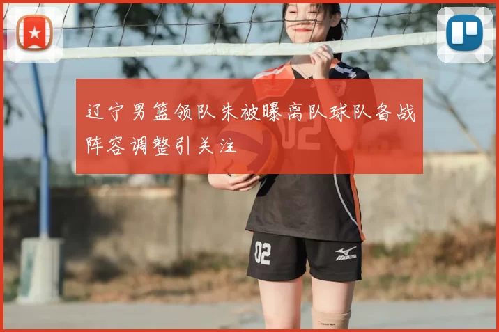 辽宁男篮领队朱被曝离队球队备战阵容调整引关注