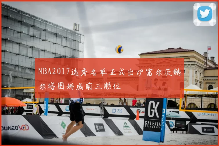 NBA2017选秀名单正式出炉富尔茨鲍尔塔图姆成前三顺位