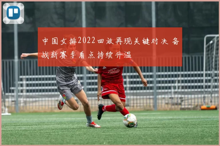中国女排2022回放再现关键对决 备战新赛季看点持续升温