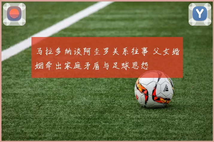马拉多纳谈阿圭罗关系往事 父女婚姻牵出家庭矛盾与足球恩怨