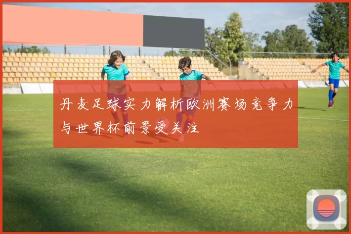 丹麦足球实力解析欧洲赛场竞争力与世界杯前景受关注