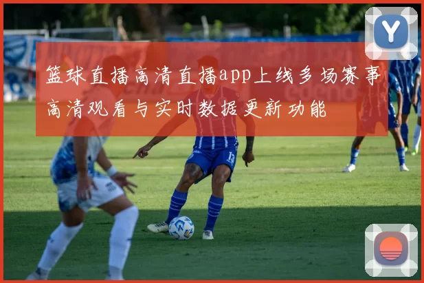 篮球直播高清直播app上线多场赛事高清观看与实时数据更新功能