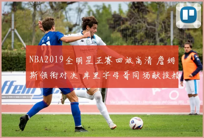 NBA2019全明星正赛回放高清 詹姆斯领衔对决 库里字母哥同场献技精彩不断