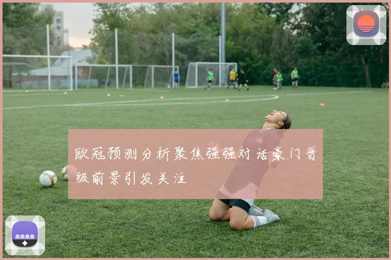 欧冠预测分析聚焦强强对话豪门晋级前景引发关注