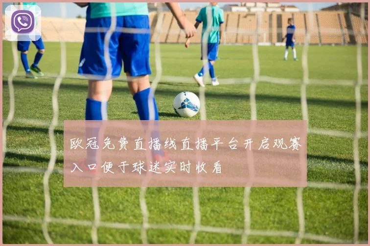 欧冠免费直播线直播平台开启观赛入口便于球迷实时收看