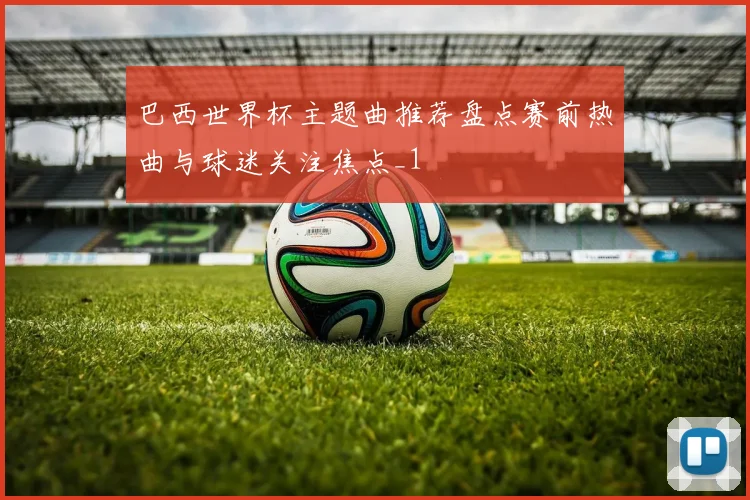 巴西世界杯主题曲推荐盘点赛前热曲与球迷关注焦点_1
