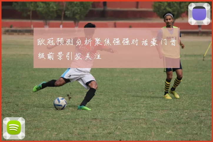欧冠预测分析聚焦强强对话豪门晋级前景引发关注