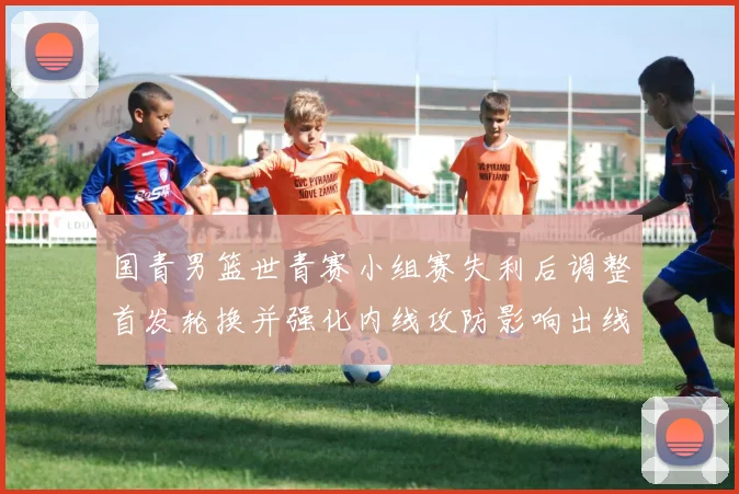 国青男篮世青赛小组赛失利后调整首发轮换并强化内线攻防影响出线形势