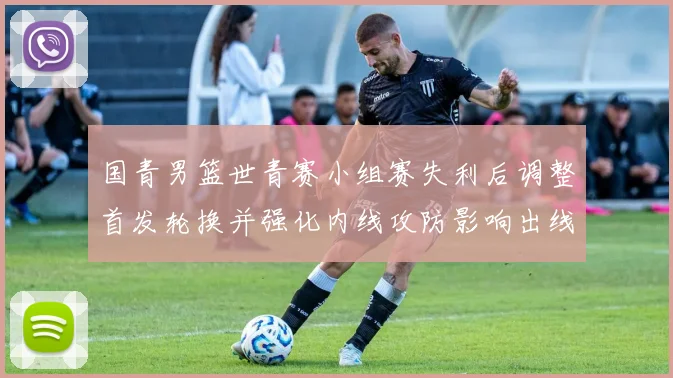国青男篮世青赛小组赛失利后调整首发轮换并强化内线攻防影响出线形势
